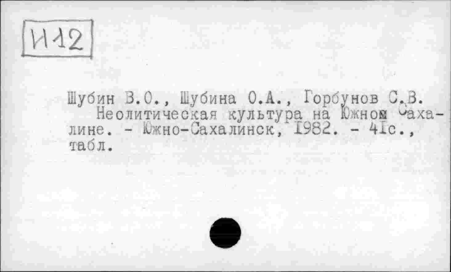 ﻿И 42
Шубин 3.0., Шубина О.А., Горбунов J.3.
Неолитическая культура на Южной ^аха лине. - Южно-Сахалинск, 1982. - 41с., табл.